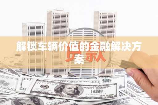巩义解锁车辆价值的金融解决方案